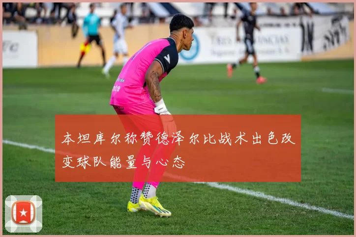 本坦库尔称赞德泽尔比战术出色改变球队能量与心态
