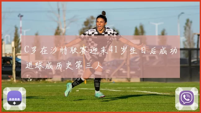 C罗在沙特联赛迎来41岁生日后成功进球成历史第三人