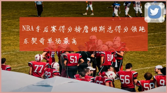 NBA季后赛得分榜詹姆斯总得分领跑东契奇单场最高