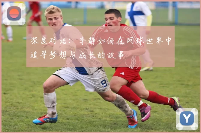 深度对话：李静如何在网球世界中追寻梦想与成长的故事