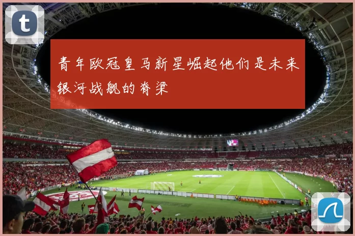 青年欧冠皇马新星崛起他们是未来银河战舰的脊梁