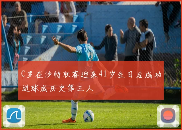 C罗在沙特联赛迎来41岁生日后成功进球成历史第三人