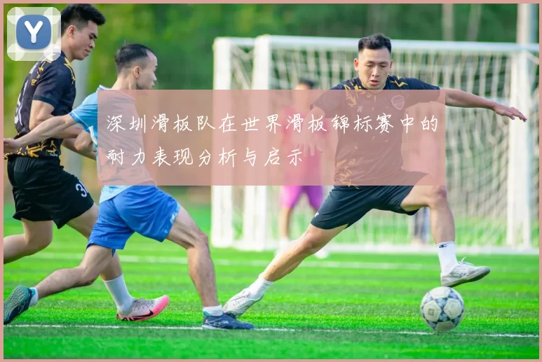 深圳滑板队在世界滑板锦标赛中的耐力表现分析与启示