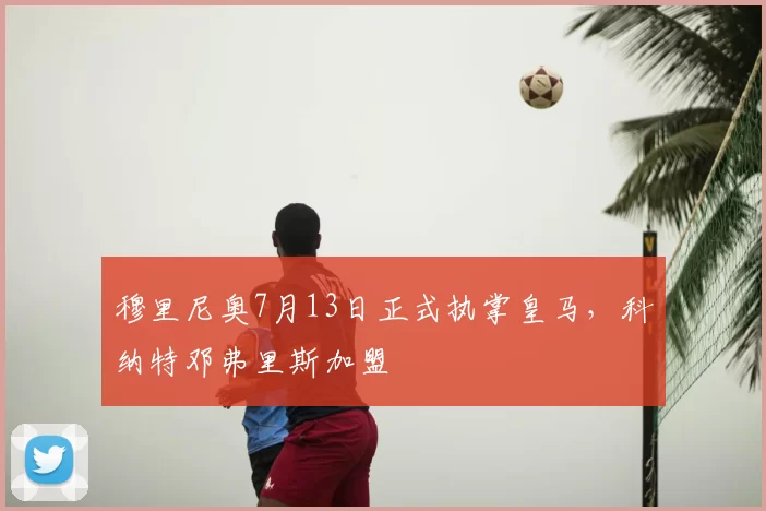 穆里尼奥7月13日正式执掌皇马,科纳特邓弗里斯加盟