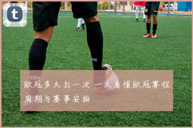 欧冠多久打一次 一文看懂欧冠赛程周期与赛事安排