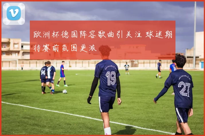 欧洲杯德国阵容歌曲引关注 球迷期待赛前氛围更浓