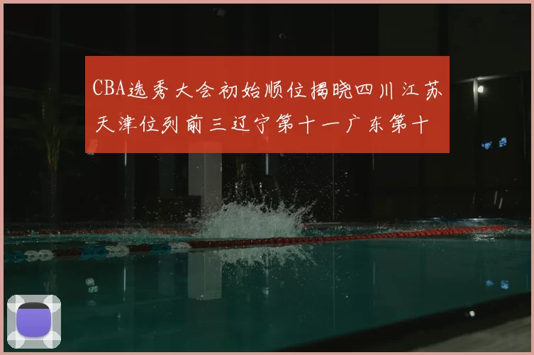 CBA选秀大会初始顺位揭晓四川江苏天津位列前三辽宁第十一广东第十六