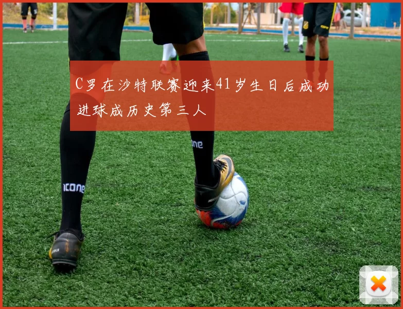 C罗在沙特联赛迎来41岁生日后成功进球成历史第三人
