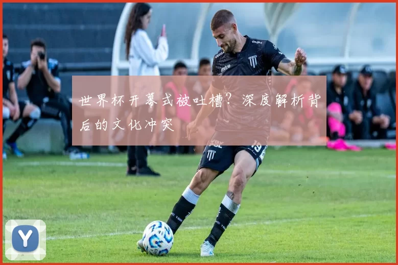 世界杯开幕式被吐槽?深度解析背后的文化冲突