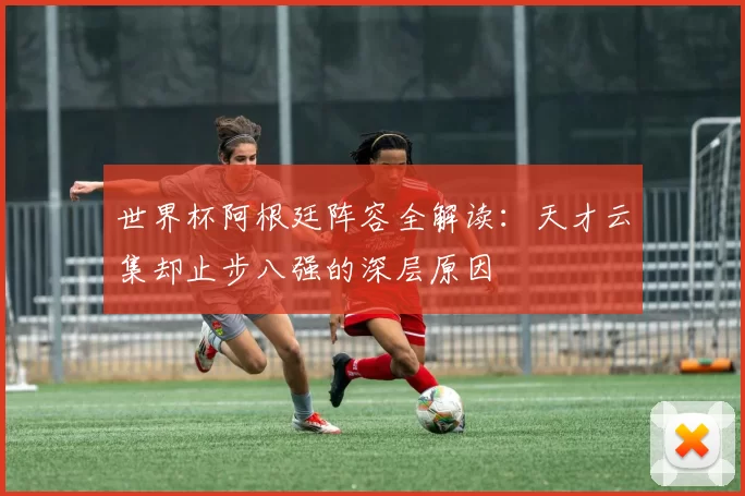 世界杯阿根廷阵容全解读:天才云集却止步八强的深层原因