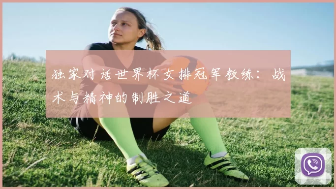 独家对话世界杯女排冠军教练：战术与精神的制胜之道