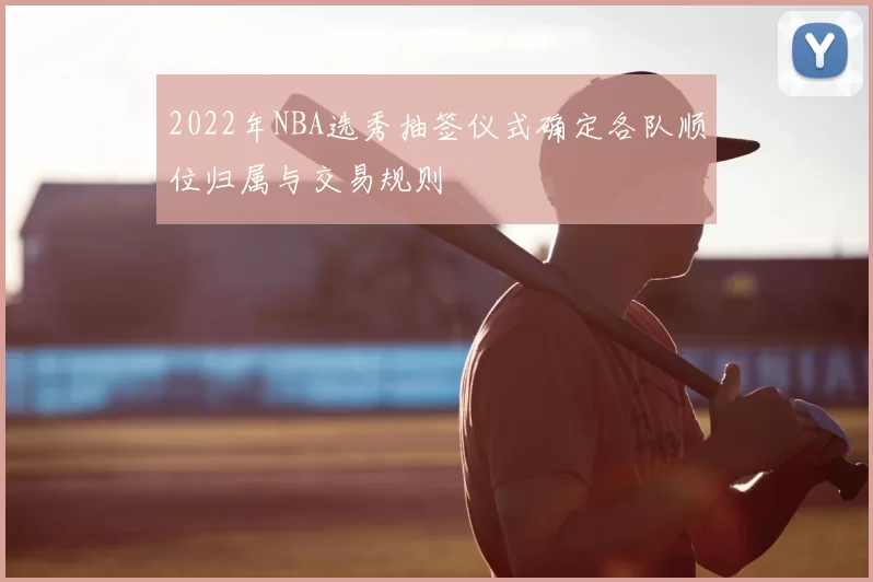 2022年NBA选秀抽签仪式确定各队顺位归属与交易规则