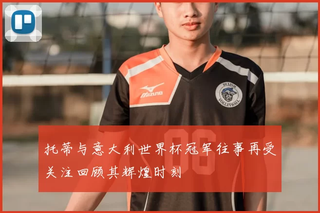 托蒂与意大利世界杯冠军往事再受关注回顾其辉煌时刻