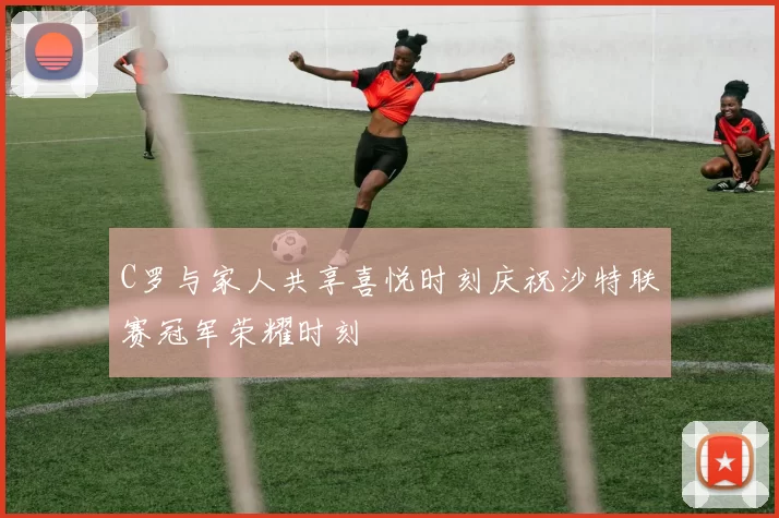 C罗与家人共享喜悦时刻庆祝沙特联赛冠军荣耀时刻