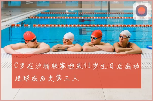 C罗在沙特联赛迎来41岁生日后成功进球成历史第三人