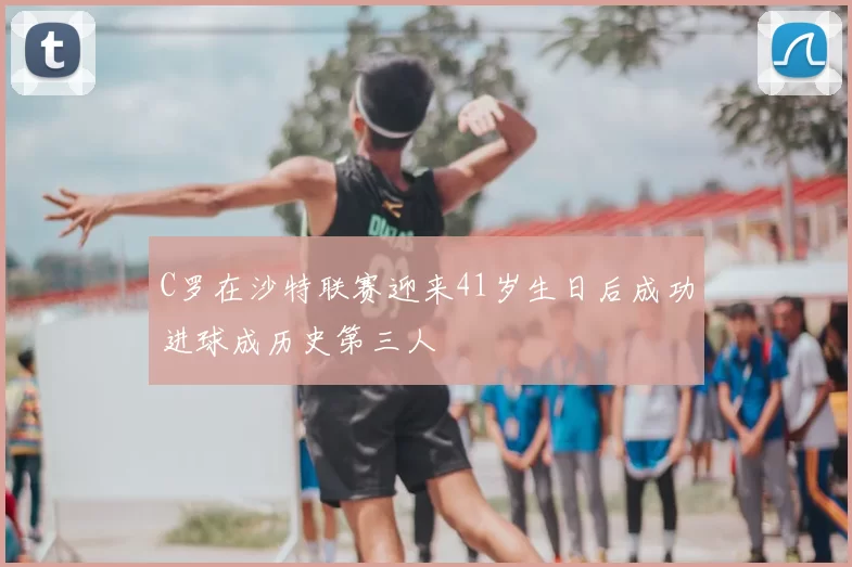 C罗在沙特联赛迎来41岁生日后成功进球成历史第三人