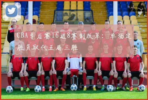 CBA季后赛16进8赛制改革：单场定胜负取代五局三胜