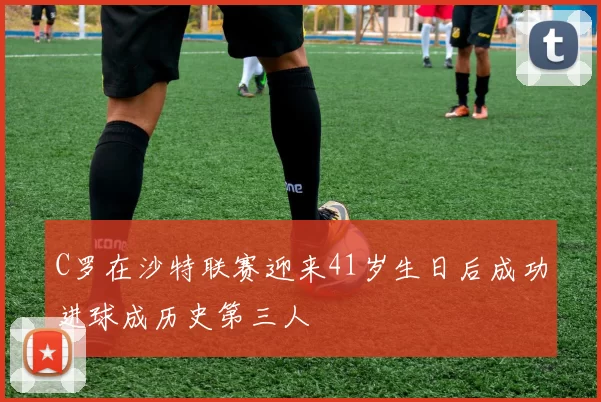 C罗在沙特联赛迎来41岁生日后成功进球成历史第三人