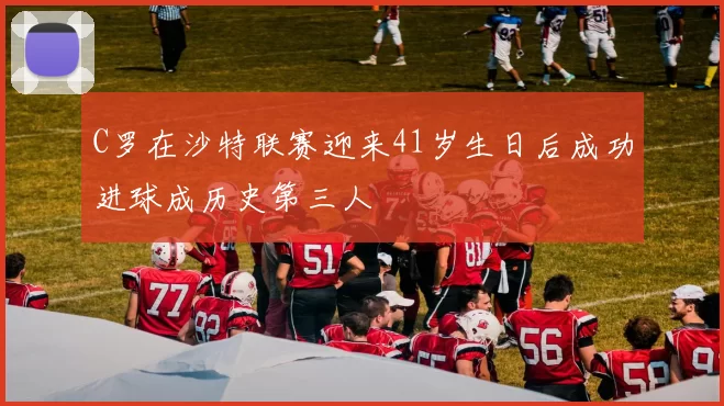 C罗在沙特联赛迎来41岁生日后成功进球成历史第三人