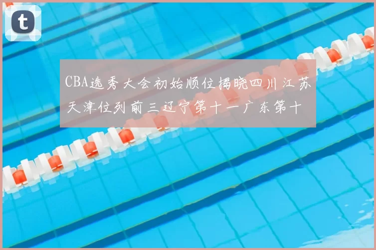 CBA选秀大会初始顺位揭晓四川江苏天津位列前三辽宁第十一广东第十六