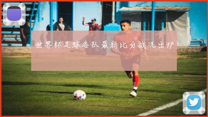 世界杯足球各队最新比分战况出炉