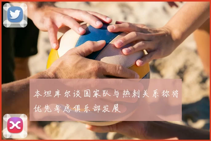 本坦库尔谈国家队与热刺关系称将优先考虑俱乐部发展