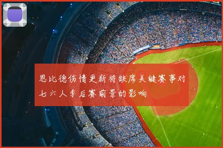 恩比德伤情更新将缺席关键赛事对七六人季后赛前景的影响